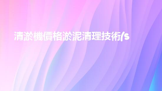 清淤機價格淤泥清理技術(shù)革新：關(guān)鍵技術(shù)突破與工程實踐探索！